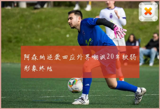 阿森纳逆袭回应外界嘲讽20年软弱形象终结