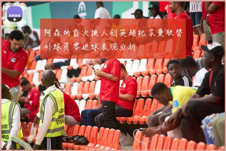 阿森纳首次换人创英超纪录曼联替补球员零进球表现分析