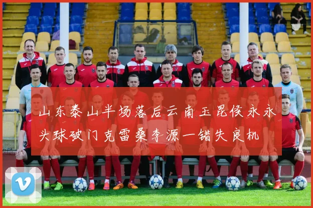 山东泰山半场落后云南玉昆侯永永头球破门克雷桑李源一错失良机