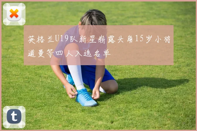英格兰U19队新星崭露头角15岁小将道曼等四人入选名单