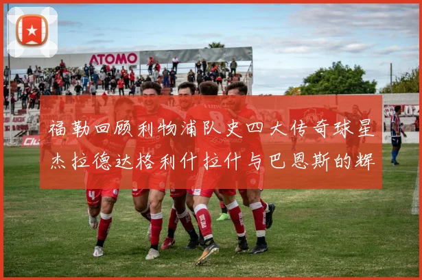 福勒回顾利物浦队史四大传奇球星杰拉德达格利什拉什与巴恩斯的辉煌成就