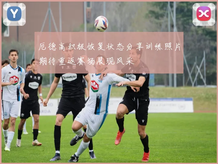 厄德高积极恢复状态分享训练照片期待重返赛场展现风采