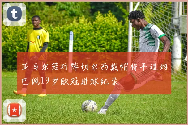 亚马尔若对阵切尔西戴帽将平追姆巴佩19岁欧冠进球纪录