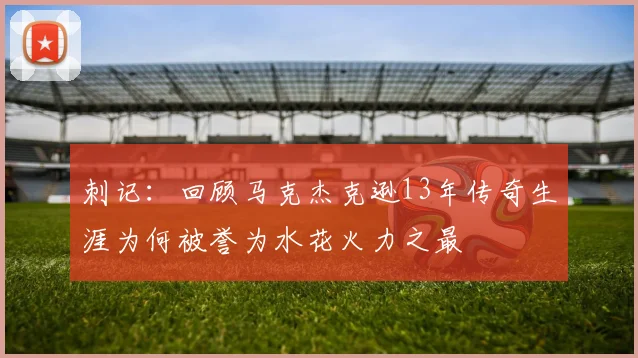 刺记：回顾马克杰克逊13年传奇生涯为何被誉为水花火力之最