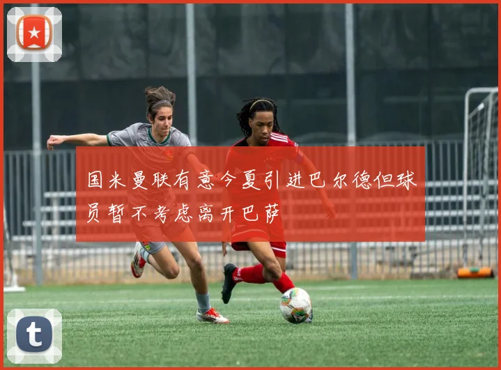 国米曼联有意今夏引进巴尔德但球员暂不考虑离开巴萨