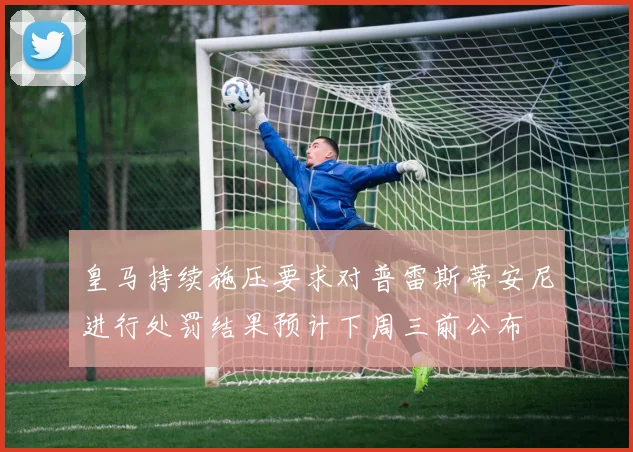 皇马持续施压要求对普雷斯蒂安尼进行处罚结果预计下周三前公布