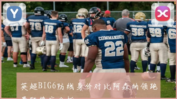 英超BIG6防线身价对比阿森纳领跑曼联垫底分析
