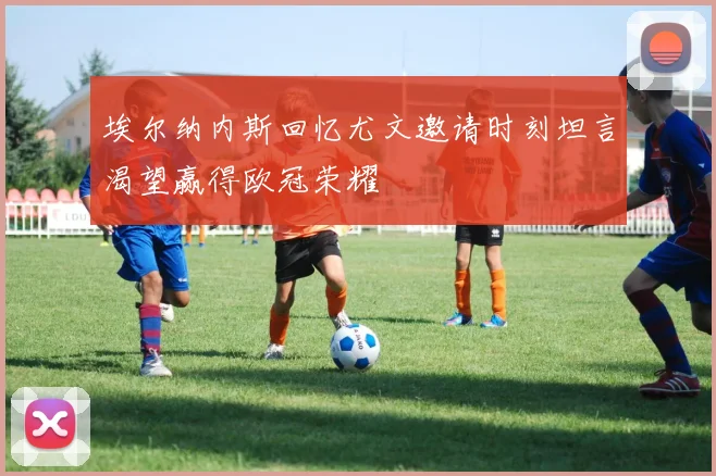 埃尔纳内斯回忆尤文邀请时刻坦言渴望赢得欧冠荣耀