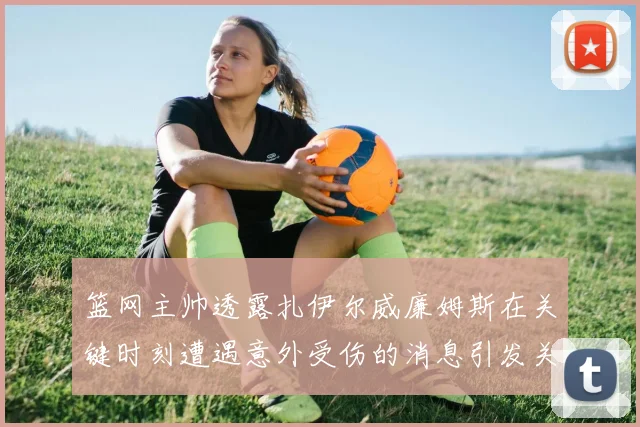篮网主帅透露扎伊尔威廉姆斯在关键时刻遭遇意外受伤的消息引发关注