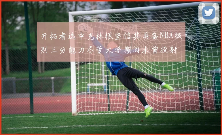 开拓者选中克林根坚信其具备NBA级别三分能力尽管大学期间未曾投射