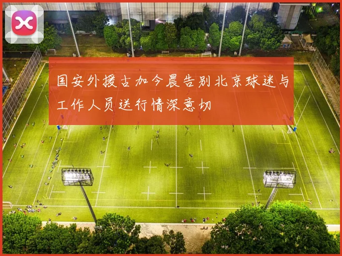 国安外援古加今晨告别北京球迷与工作人员送行情深意切