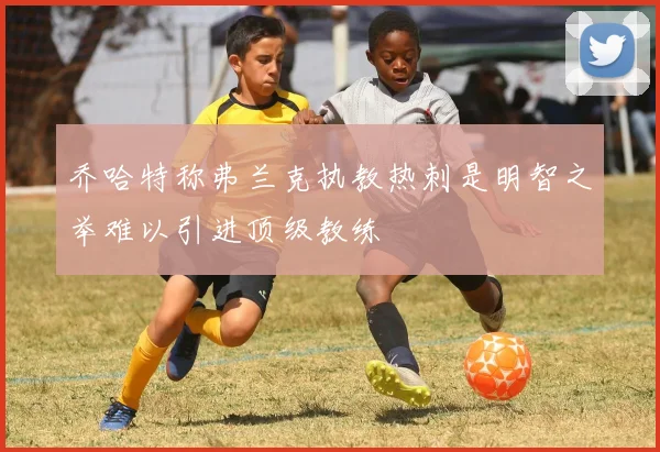 乔哈特称弗兰克执教热刺是明智之举难以引进顶级教练