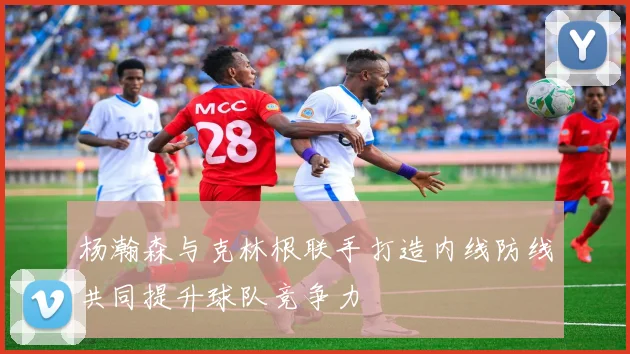 杨瀚森与克林根联手打造内线防线共同提升球队竞争力