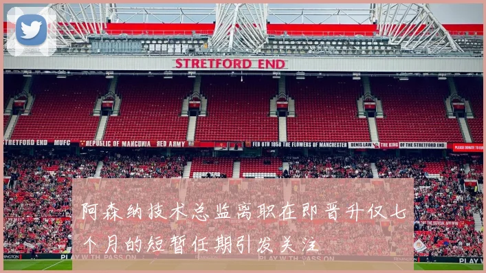 阿森纳技术总监离职在即晋升仅七个月的短暂任期引发关注