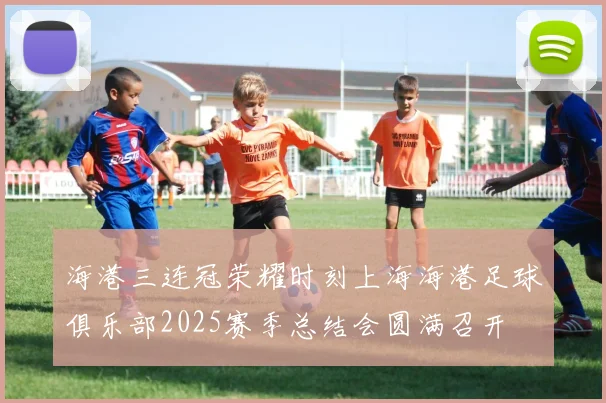 海港三连冠荣耀时刻上海海港足球俱乐部2025赛季总结会圆满召开