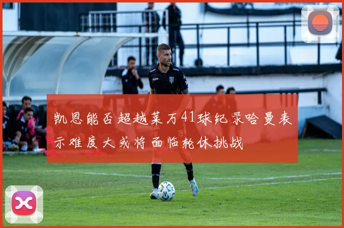 凯恩能否超越莱万41球纪录哈曼表示难度大或将面临轮休挑战