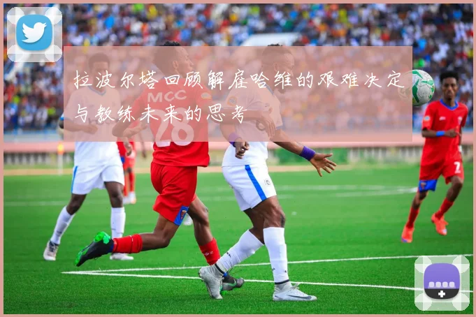 拉波尔塔回顾解雇哈维的艰难决定与教练未来的思考