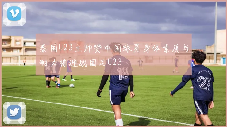 泰国U23主帅赞中国球员身体素质与耐力将迎战国足U23