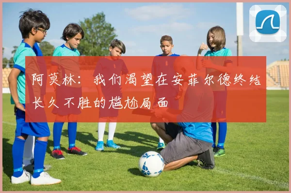 阿莫林：我们渴望在安菲尔德终结长久不胜的尴尬局面