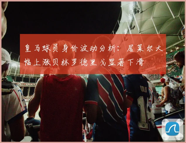 皇马球员身价波动分析：居莱尔大幅上涨贝林罗德里戈显著下滑