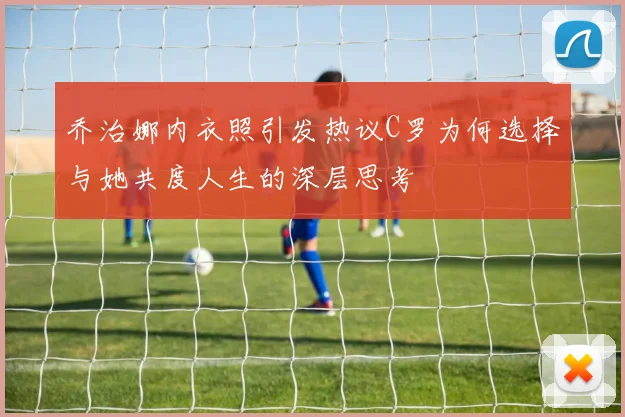 乔治娜内衣照引发热议C罗为何选择与她共度人生的深层思考