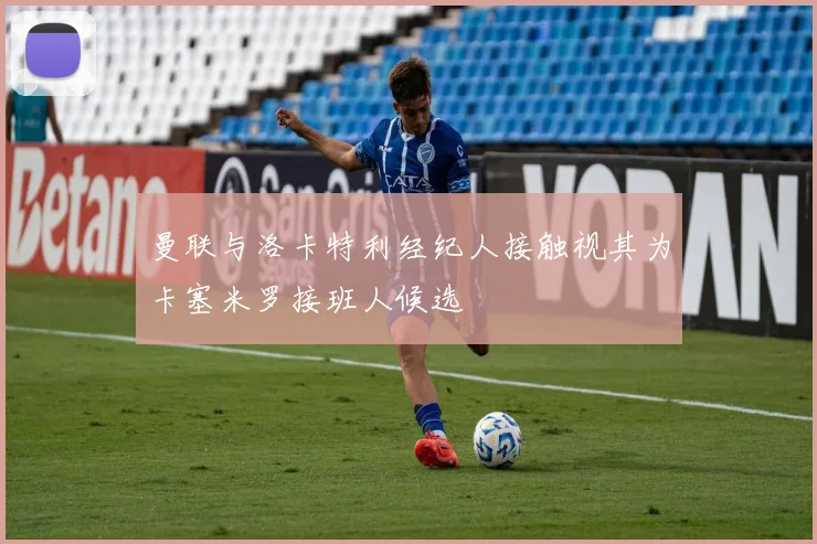 曼联与洛卡特利经纪人接触视其为卡塞米罗接班人候选