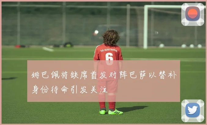 姆巴佩将缺席首发对阵巴萨以替补身份待命引发关注