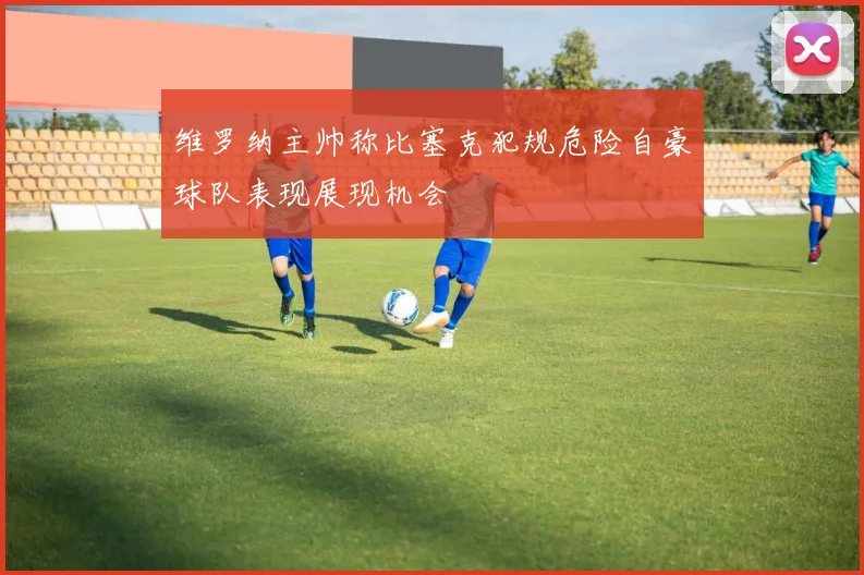 维罗纳主帅称比塞克犯规危险自豪球队表现展现机会