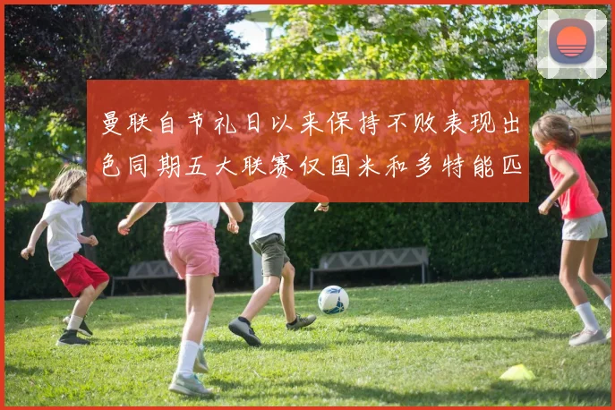 曼联自节礼日以来保持不败表现出色同期五大联赛仅国米和多特能匹敌