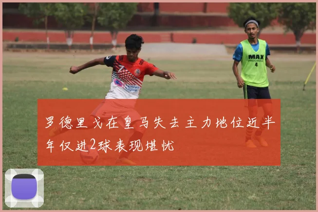 罗德里戈在皇马失去主力地位近半年仅进2球表现堪忧