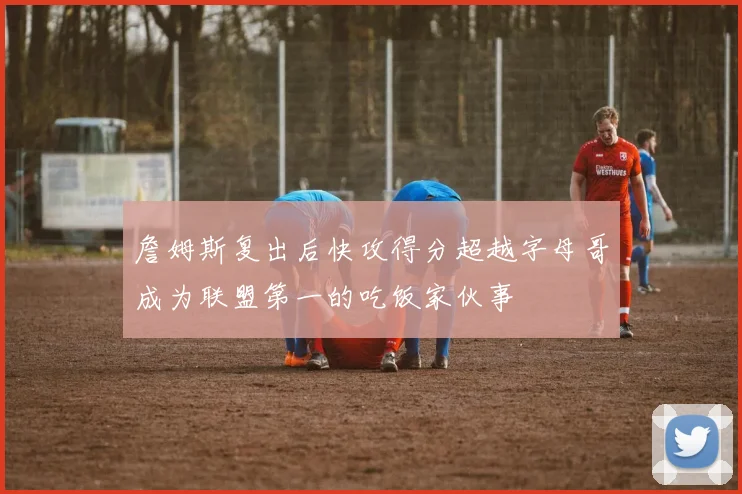 詹姆斯复出后快攻得分超越字母哥成为联盟第一的吃饭家伙事
