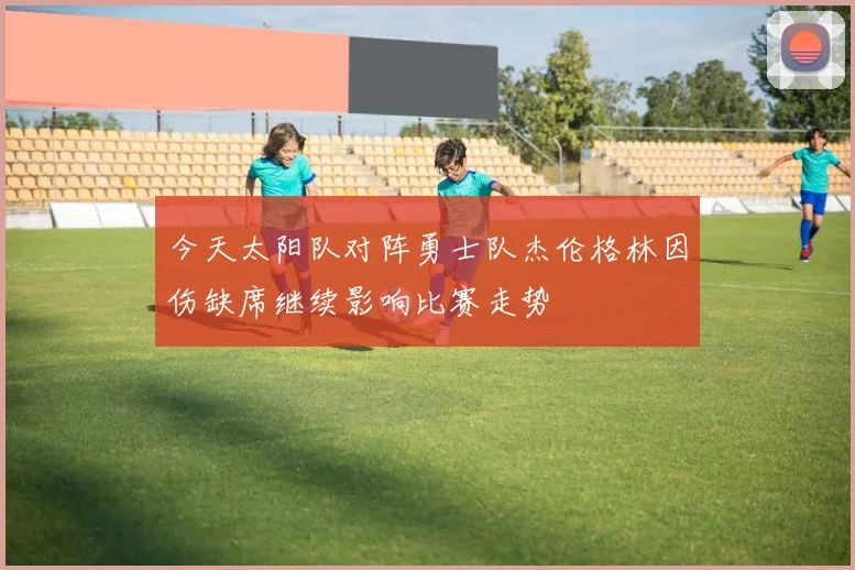 今天太阳队对阵勇士队杰伦格林因伤缺席继续影响比赛走势