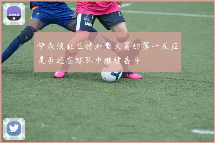 伊森谈杜兰特加盟火箭的第一反应是否还在球队中继续奋斗