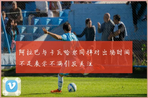 阿拉巴与卡瓦哈尔同样对出场时间不足表示不满引发关注