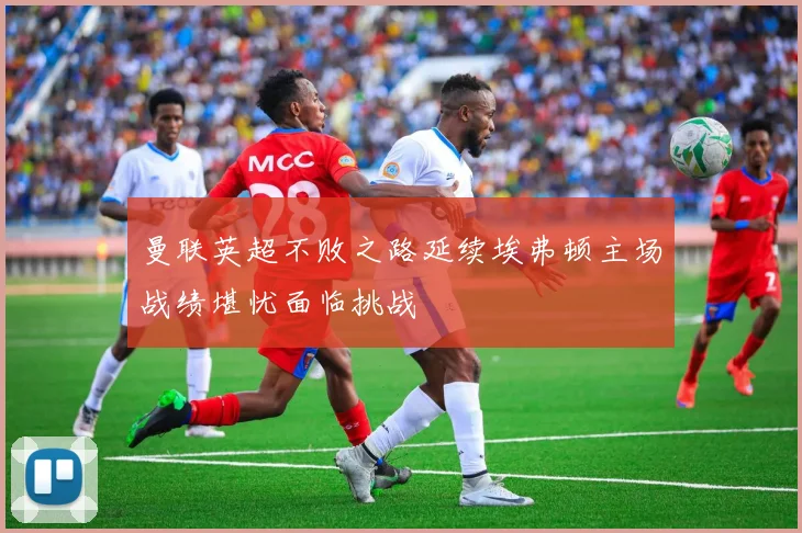 曼联英超不败之路延续埃弗顿主场战绩堪忧面临挑战