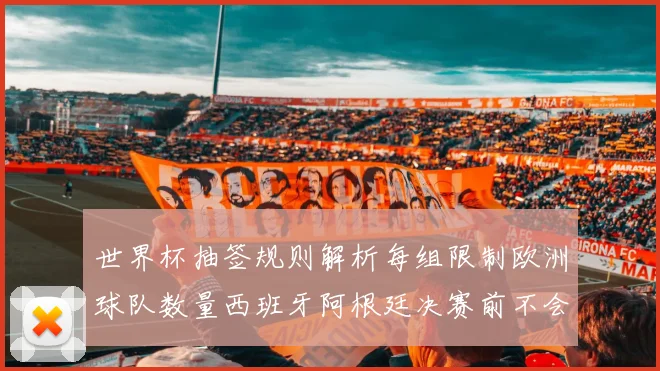 世界杯抽签规则解析每组限制欧洲球队数量西班牙阿根廷决赛前不会相遇