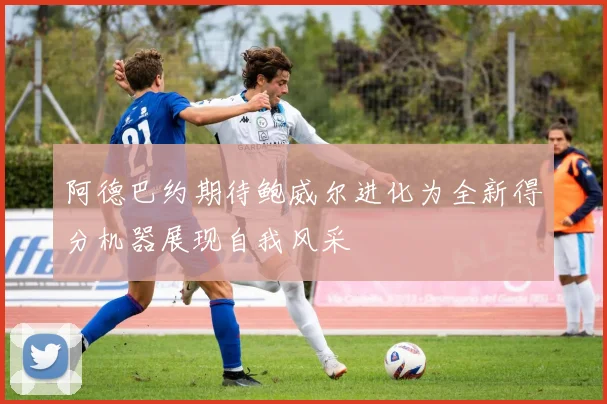 阿德巴约期待鲍威尔进化为全新得分机器展现自我风采