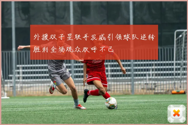 外援双子星联手发威引领球队逆转胜利全场观众欢呼不已