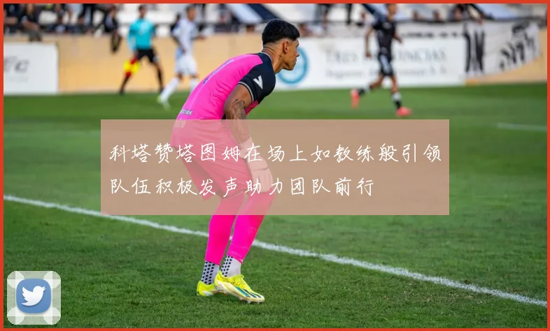 科塔赞塔图姆在场上如教练般引领队伍积极发声助力团队前行