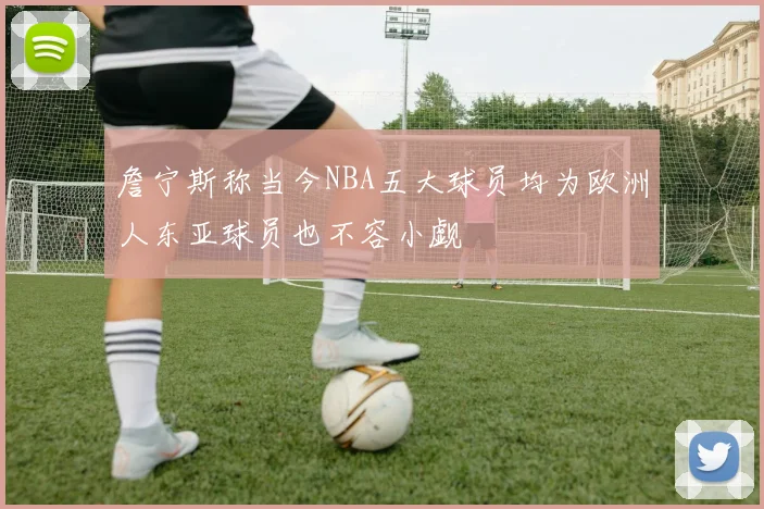 詹宁斯称当今NBA五大球员均为欧洲人东亚球员也不容小觑